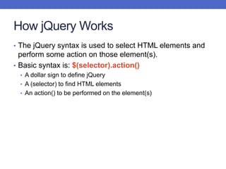 How jQuery Works
• The jQuery syntax is used to select HTML elements and
perform some action on those element(s).
• Basic syntax is: $(selector).action()
• A dollar sign to define jQuery
• A (selector) to find HTML elements
• An action() to be performed on the element(s)
 