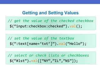 // get the value of the checked checkbox
$(“input:checkbox:checked”).val();
Getting and Setting Values
// set the value of the textbox
$(“:text[name=‘txt’]”).val(“Hello”);
// select or check lists or checkboxes
$(“#lst”).val([“NY”,”IL”,”NS”]);
 