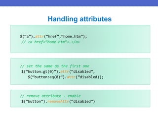 $(“a”).attr(“href”,”home.htm”);
// <a href=“home.htm”>…</a>
Handling attributes
// set the same as the first one
$(“button:gt(0)”).attr(“disabled”,
$(“button:eq(0)”).attr(“disabled));
// remove attribute - enable
$(“button”).removeAttr(“disabled”)
 