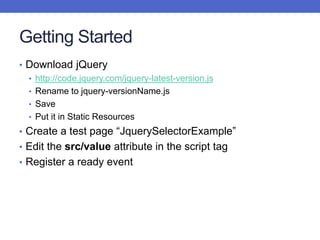 Getting Started
• Download jQuery
• http://code.jquery.com/jquery-latest-version.js
• Rename to jquery-versionName.js
• Save
• Put it in Static Resources
• Create a test page “JquerySelectorExample”
• Edit the src/value attribute in the script tag
• Register a ready event
 