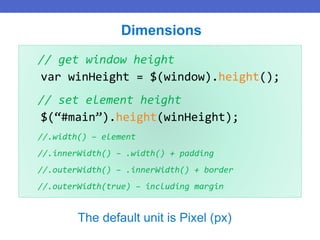 // get window height
var winHeight = $(window).height();
// set element height
$(“#main”).height(winHeight);
//.width() – element
//.innerWidth() – .width() + padding
//.outerWidth() – .innerWidth() + border
//.outerWidth(true) – including margin
Dimensions
The default unit is Pixel (px)
 