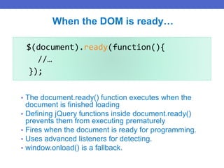 $(document).ready(function(){
//…
});
When the DOM is ready…
• The document.ready() function executes when the
document is finished loading
• Defining jQuery functions inside document.ready()
prevents them from executing prematurely
• Fires when the document is ready for programming.
• Uses advanced listeners for detecting.
• window.onload() is a fallback.
 