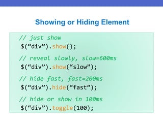 // just show
$(“div”).show();
// reveal slowly, slow=600ms
$(“div”).show(“slow”);
// hide fast, fast=200ms
$(“div”).hide(“fast”);
// hide or show in 100ms
$(“div”).toggle(100);
Showing or Hiding Element
 