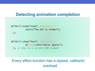 $(“div”).hide(“slow”, function() {
alert(“The DIV is hidden”);
});
$(“div”).show(“fast”, function() {
$(this).html(“Hello jQuery”);
}); // this is a current DOM element
Detecting animation completion
Every effect function has a (speed, callback)
overload
 