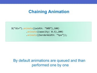$(“div”).animate({width: “90%”},100)
.animate({opacity: 0.5},200)
.animate({borderWidth: “5px”});
Chaining Animation
By default animations are queued and than
performed one by one
 