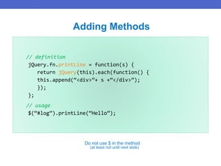 // definition
jQuery.fn.printLine = function(s) {
return jQuery(this).each(function() {
this.append(“<div>”+ s +“</div>”);
});
};
// usage
$(“#log”).printLine(“Hello”);
Adding Methods
Do not use $ in the method
(at least not until next slide)
 
