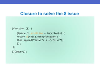 (function ($) {
jQuery.fn.printLine = function(s) {
return $(this).each(function() {
this.append(“<div>”+ s +“</div>”);
});
};
})(jQuery);
Closure to solve the $ issue
 