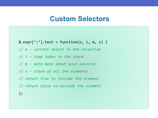 $.expr[‘:’].test = function(o, i, m, s) {
// o – current object in the selection
// i – loop index in the stack
// m – meta data about your selector
// s – stack of all the elements
// return true to include the element
// return false to exclude the element
};
Custom Selectors
 