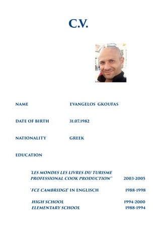 C.V.
NAME EVANGELOS GKOUFAS
DATE OF BIRTH 31.07.1982
NATIONALITY GREEK
EDUCATION
'LES MONDES LES LIVRES DU TURISME
PROFESSIONAL COOK PRODUCTION'' 2003-2005
'FCE CAMBRIDGE' IN ENGLISCH 1988-1998
HIGH SCHOOL 1994-2000
ELEMENTARY SCHOOL 1988-1994
 