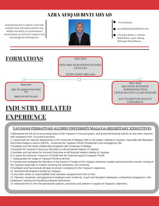 FORMATIONS
Looking forward to obtain a full time
position that will help to deliver my
ability and skills in a professional
environment as well as to acquire new
knowledge for self‐improve
+6019‐3653552
azraafiqahahyad@gmail.com
2‐S Jalan Raksa 3, Taman
Bukit Kuda, 41300, Klang,
Selangor Darul Ehsan.
INDUSTRY-RELATED
EXPERIENCE
AZRA AFIQAH BINTI AHYAD
2006-2010
SIJIL PELAJARAN MALAYSIA
7A'S
SMKCONVENT KLANG
2011-2015
DIPLOMA IN BUSINESS STUDIES
CGPA 3.86
UITM LENDU MELAKA
2015-2016
BSS HONS BUSINESS
ADMINISTRATION
UPPER SECOND CLASS HONORS
SOUTHAMPTON SOLENT
UNIVERSITY
1.Maintained the full set of accounting books of the Yayasan in manual system, and produced financial reports as and when required
with assistance from  Accounts Executive.
2. Liaised with the relevant departments in the University of Malaya (UM) on all matters relating to Yayasan, especially with Bahagian
Hal Ehwal Pelajar & Alumni (HEPA),  monitored the Yayasan PAUM Scholarship Fund managed by UM.
3.Facilitate and had assist collaborative programs with University of Malaya.
4.Assisted the Yayasan's Honorary Secretary on all secretarial matters of Yayasan.
5.Facilitate and had assist the Account Executive on all financial matters relating to Yayasan 
6.To assist the Honorary Treasurer of PAUM with the financial report of Yayasan PAUM.
7. Safeguarded the image of Yayasan PAUM at all time.
8. Assisted and facilitated the Members of the Board of Trustee of the Yayasan whenever needed and ensured the smooth running of
the Yayasan especially on matters involving the authorities, the University.
9.Facilitated and had execute all tasks to ensure compliance to the Yayasan's objectives.
10. Monitored all programs funded by Yayasan.
11.Any other duties or responsibilities that had been assigned from time to time.
12. Planned, monitored, and appraisal of employee work results by  coach and discipline employees; scheduling management  with
employees; hearing and resolving employee grievances.
13. Improved time to time the operational systems, processes and policies in support of Yayasan's objectives.
YAYASAN PERSATUAN ALUMNI UNIVERSITI MALAYA (SECRETARY EXECUTIVE)
 