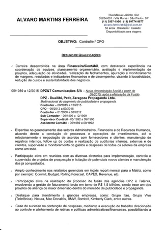 EXPERIÊNCIA PROFISSIONAL
DPZ&T Comunicações S/A – Maio de 1989 a Dezembro de 2015
Controller (Set/2015 a Dez/2015)
CFO (Set/2012 a Set/2015)
Controller (Jan/2000 a Ago/2012)
Sub-Contador (Set/1996 a Dez/1999)
Supervisor Contábil (Mai/1992 a Set/1996)
Assistente Contábil (Mai/1989 a Set/1992)
Expertise no gerenciamento dos setores Administrativo, Financeiro e de Recursos Humanos,
atuando desde a condução de processos e operações de investimentos, até o relacionamento e
negociação de acordos com fornecedores e clientes, manutenção de registros internos, follow up
de contas e realização de auditorias internas, externas e de clientes, supervisão e
monitoramento de gastos e despesas de todos os setores da empresa como um todo.
Participação ativa em reuniões com as diversas diretorias para implementação, controle e
supervisão de projetos de prospecção e licitação de potenciais novos clientes e manutenção dos
já conquistados.
Amplo conhecimento nos relatórios gerenciais em inglês report mensal para a Matriz, como por
exemplo: Commit, Budget, Rolling Forecast, CAPEX, Revenue, etc.
Participação ativa na realização do processo de fusão das agências DPZ e Taterka, envolvendo a
gestão de faturamento bruto em torno de R$ 1,5 bilhões, sendo esse um dos projetos de aliança
de maior dimensão dentro do mercado de publicidade e propaganda.
Destaque para atendimento a grandes empresas, como: Grupo Itaú, Grupo Vivo (Telefônica),
Natura, Mac Donald’s, BMW, Bombril, Kimberly Clark, entre outras.
Case de sucesso na contenção de despesas, mediante a execução de trabalho direcionado ao
controle e alinhamento de rotinas e políticas administrativas/financeiras, possibilitando a adoção
de melhores estratégias de mercado e a sinergia entre ambas organizações, agora pertencentes
ao mesmo grupo institucional.
Responsável pelo acompanhamento de operações financeiras, preparação de relatórios
contábeis, levantamento de riscos e oportunidades de negócios, planejamento e definição de
táticas para gestão do empreendimento, no que tange a avaliação de conjunturas econômicas,
realização de previsões e apontamento de soluções adequadas à garantia da excelência das
operações.
Administração dos imóveis da companhia, bem como análise das melhores oportunidades de
investimentos ou desinvestimentos, fato concreto, venda de uma cobertura em Ipanema em
12/2013.
Ênfase para o envolvimento nos trâmites de due diligence para comercialização de ações para
grupos internacionais, tal como para economia em aplicações, mediante a implantação de novos
registros e interface com fornecedores e clientes para conquista de melhor rentabilidade e
lucratividade.
Responsável pela elaboração e execução de projetos tributários visando alternativas para
otimizar a carga tributária, por meio de abertura de filiais, bem como gestão administrativa e
financeira sobre as mesmas, nas seguintes cidades: Rio de Janeiro-RJ, Brasília-DF, Vitoria-se,
Macaé-RJ e Belo Horizonte-MG.
 