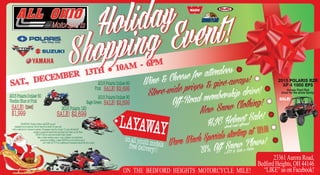 Wine & Cheese for attendees
Store-wide prizes & give-aways!
Warn Winch Specials starting at 189.00
20% Off Snow Plows!
ATV & Side x Sides
Off-Road membership drive!
New Snow Clothing!
HJC Helmet Sale!
street and offroad
SAT., DECEMBER 13TH • 10AM - 6PM
2015 POLARIS RZR
XP 4 1000 EPS
Havasu Pearl Red
Great for the whole family!
SALE!
LAYAWAYon all youth modelsfree delivery!!
2015PolarisOutlaw50
VoodooBlueorPink
SALE!$2099
$1,999
2015Polaris120
SALE!$2,699
WARNING: Polaris Outlaw and RZR are not
intended for on-road use. Driver must be at least 16 years old
with a valid driver’s license to operate. Passengers must be at least 12 years old and tall
enough to grasp the hand holds and plant feet firmly on the floor.
AllATV drivers and snowmobile riders should
take a safety training course, wear a helmet, eye protection,
protective clothing. Contact ROHVAat www.rohva.org or
call 1-866-267-2751for additional information about the free course.
23361Aurora Road,
Bedford Heights, OH 44146
“LIKE” us on Facebook!ON THE BEDFORD HEIGHTS MOTORCYCLE MILE!
2015PolarisOutlaw90
Pink SALE!$2,699
2015PolarisOutlaw90
SageGreen SALE!$2,699
Holiday
Shopping Event!
 