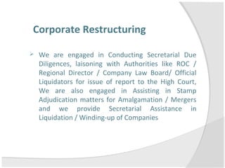 Corporate Restructuring
 We are engaged in Conducting Secretarial Due
Diligences, laisoning with Authorities like ROC /
Regional Director / Company Law Board/ Official
Liquidators for issue of report to the High Court,
We are also engaged in Assisting in Stamp
Adjudication matters for Amalgamation / Mergers
and we provide Secretarial Assistance in
Liquidation / Winding-up of Companies
 