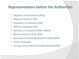 Representations before the Authorities
 Registrar of Companies (ROC)
 Regional Director (RD)
 Company Law Boards (CLB)
 Official Liquidator (OL)
 Ministry of Company Affairs (MCA)
 Reserve Bank of India (RBI)
 Securities & Exchange Board of India (SEBI)
 Stock Exchanges
 Foreign Investment Promotion Board (FIPB)
 