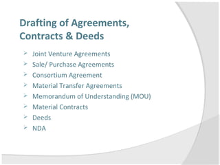 Drafting of Agreements,
Contracts & Deeds
 Joint Venture Agreements
 Sale/ Purchase Agreements
 Consortium Agreement
 Material Transfer Agreements
 Memorandum of Understanding (MOU)
 Material Contracts
 Deeds
 NDA
 