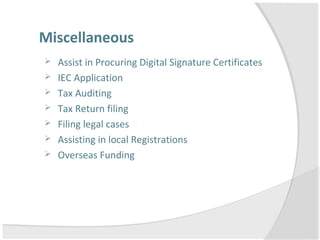 Miscellaneous
 Assist in Procuring Digital Signature Certificates
 IEC Application
 Tax Auditing
 Tax Return filing
 Filing legal cases
 Assisting in local Registrations
 Overseas Funding
 