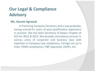 Our Legal & Compliance
Advisory
Ms. Sonam Agrawal
A Practicing Company Secretary and a Law graduate,
having around 6+ years of post qualification experience
in practice. She has been Secretary of Raipur Chapter of
ICSI for 2012 & 2013. She provide consultancy services in
various areas of corporate and business laws with
expertise in Company Law compliance, Foreign set up in
India, FEMA compliances, FIBP approvals, ESOPs, etc.
 