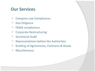 Our Services
 Company Law Compliances
 Due Diligence
 FEMA compliances
 Corporate Restructuring
 Secretarial Audit
 Representations before the Authorities
 Drafting of Agreements, Contracts & Deeds
 Miscellaneous
 