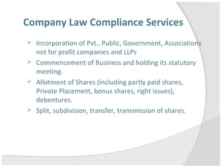 Company Law Compliance Services
 Incorporation of Pvt., Public, Government, Associations
not for profit companies and LLPs
 Commencement of Business and holding its statutory
meeting.
 Allotment of Shares (including partly paid shares,
Private Placement, bonus shares, right issues),
debentures.
 Split, subdivision, transfer, transmission of shares.
 