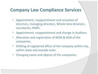 Company Law Compliance Services
 Appointment, reappointment and cessation of
directors, managing directors, Whole time directors,
secretaries, KMPs.
 Appointment, reappointment and change in Auditors.
 Alteration and registration of MOA & AOA of the
companies.
 Shifting of registered office of the company within city,
within state and outside state.
 Changing name and objects of the companies
 