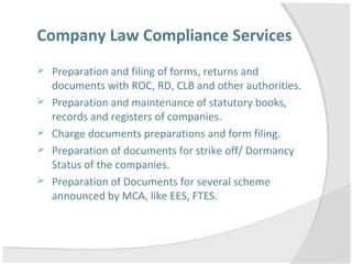 Company Law Compliance Services
 Preparation and filing of forms, returns and
documents with ROC, RD, CLB and other authorities.
 Preparation and maintenance of statutory books,
records and registers of companies.
 Charge documents preparations and form filing.
 Preparation of documents for strike off/ Dormancy
Status of the companies.
 Preparation of Documents for several scheme
announced by MCA, like EES, FTES.
 