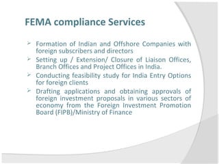 FEMA compliance Services
 Formation of Indian and Offshore Companies with
foreign subscribers and directors
 Setting up / Extension/ Closure of Liaison Offices,
Branch Offices and Project Offices in India.
 Conducting feasibility study for India Entry Options
for foreign clients
 Drafting applications and obtaining approvals of
foreign investment proposals in various sectors of
economy from the Foreign Investment Promotion
Board (FIPB)/Ministry of Finance
 