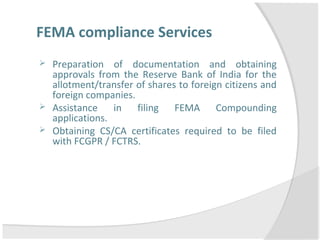 FEMA compliance Services
 Preparation of documentation and obtaining
approvals from the Reserve Bank of India for the
allotment/transfer of shares to foreign citizens and
foreign companies.
 Assistance in filing FEMA Compounding
applications.
 Obtaining CS/CA certificates required to be filed
with FCGPR / FCTRS.
 