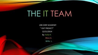 THE IT TEAM
JOB CORP ACADEMY
" EXIT PROJECT"
12/11/2014
By: Rafat K.
Bless G.
Willis L.
 
