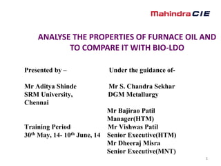 1
ANALYSE THE PROPERTIES OF FURNACE OIL AND
TO COMPARE IT WITH BIO-LDO
Presented by – Under the guidance of-
Mr Aditya Shinde Mr S. Chandra Sekhar
SRM University, DGM Metallurgy
Chennai
Mr Bajirao Patil
Manager(HTM)
Training Period Mr Vishwas Patil
30th May, 14- 10th June, 14 Senior Executive(HTM)
Mr Dheeraj Misra
Senior Executive(MNT)
 