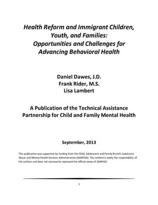 1
Health Reform and Immigrant Children,
Youth, and Families:
Opportunities and Challenges for
Advancing Behavioral Health
Daniel Dawes, J.D.
Frank Rider, M.S.
Lisa Lambert
A Publication of the Technical Assistance
Partnership for Child and Family Mental Health
September, 2013
This publication was supported by funding from the Child, Adolescent and Family Branch, Substance
Abuse and MentalHealthServices Administration (SAMHSA). The content is solely the responsibility of
the authors and does not necessarily represent the official views of SAMHSA.
 