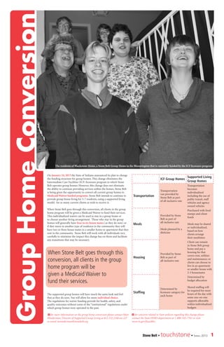 On January 24, 2013 the State of Indiana announced its plan to change
the funding structure for group homes. This change eliminates the
Intermediate Care Facilities (ICF) licensure program in which Stone
Belt operates group homes. However, this change does not eliminate
the ability to continue providing services within the homes. Stone Belt
is being given the opportunity to convert all current group homes to
Medicaid Waiver funded programs. Stone Belt intends to continue to
provide group home living for 5-7 residents, using a supported living
model, for as many current clients as wish to receive it.
When Stone Belt goes through this conversion, all clients in the group
home program will be given a Medicaid Waiver to fund their services.
This individualized waiver can be used to stay in a group home or
to choose another living arrangement. Those who stay in the group
homes will generally have four to six house mates (as they do now) or
if they move to another type of residence in the community they will
have two or three house mates in a smaller home or apartment that they
rent in the community. Stone Belt will work with all individuals very
carefully to minimize the impact this change has on them and facilitate
any transitions that may be necessary.
The supported group homes will have much the same look and feel
that as they do now, but will allow for more individual choice.
The regulations for waiver funding provide for health, safety, and
quality outcomes without some of the “institutional” regulations under
which group homes were operated in the past.
> for more information on the group home conversion please contact Matt
Minderman, Director of Supported Group Living at 812.332.2168 ext 227
or email mminderman@stonebelt.org
ICF Group Homes
Supported Living
Group Homes
Transportation
Transportation
van provided by
Stone Belt as part
of all-inclusive rate
Transportation
becomes
individualized
including the use of
public transit, staff
vehicles and agency
owned vehicles
Meals
Provided by Stone
Belt as part of
all-inclusive rate
Meals planned by a
dietician
Purchased with food
stamps and client
funds
Meals may be shared
or individualized,
based on how
clients arrange
their mealtimes
Housing
Provided by Stone
Belt as part of
all-inclusive rate
Client can remain
in Stone Belt group
home and pay a
housing fee that
covers rent, utilities
and maintenance; or
clients can choose to
live in an apartment
or smaller house with
2-3 housemates
Staffing
Determined by
licensure category for
each home
Determined by
budget allocation
Shared staffing will
be required for most
hours of the day with
some one-on-one
supports allowable
within individualized
budgets
> for concerns related to State policies regarding this change please
contact the State DDRS department at 1-800-545-7763 or visit
www.in.gov/fssa/ddrs
When Stone Belt goes through this
conversion, all clients in the group
home program will be
given a Medicaid Waiver to
fund their services.
1Stone Belt • touchstone• Spring 2013
GroupHomeConversion
The residents of Blackstone Home, a Stone Belt Group Home in the Bloomington that is currently funded by the ICF licensure program
 
