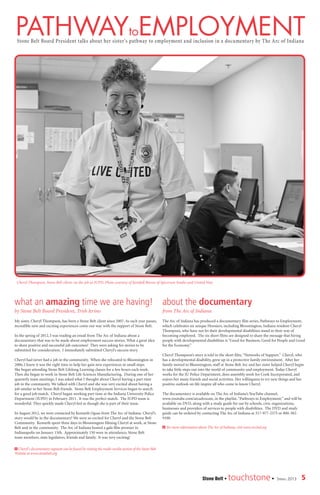5Stone Belt • touchstone• Spring 2013
pathwaytoemployment
Cheryl Thompson, Stone Belt client, on the job at IUPD. Photo courtesy of Kendall Reeves of Spectrum Studio and United Way
Stone Belt Board President talks about her sister’s pathway to employment and inclusion in a documentary by The Arc of Indiana
what an amazing time we are having!
by Stone Belt Board President, Trish Ierino
My sister, Cheryl Thompson, has been a Stone Belt client since 2007. As each year passes,
incredible new and exciting experiences come our way with the support of Stone Belt.
In the spring of 2012, I was reading an email from The Arc of Indiana about a
documentary that was to be made about employment success stories. What a great idea
to share positive and successful job outcomes! They were asking for stories to be
submitted for consideration. I immediately submitted Cheryl’s success story.
Cheryl had never had a job in the community. When she relocated to Bloomington in
2006, I knew it was the right time to help her gain new experiences in small steps.
She began attending Stone Belt Lifelong Learning classes for a few hours each week.
Then she began to work in Stone Belt Life Sciences Manufacturing. During one of her
quarterly team meetings, I was asked what I thought about Cheryl having a part time
job in the community. We talked with Cheryl and she was very excited about having a
job similar to her Stone Belt friends. Stone Belt Employment Services began to search
for a good job match. Cheryl began working part time at the Indiana University Police
Department (IUPD) in February 2011. It was the perfect match. The IUPD team is
wonderful. They quickly made Cheryl feel as though she is part of their team.
In August 2012, we were contacted by Kenneth Oguss from The Arc of Indiana. Cheryl’s
story would be in the documentary! We were so excited for Cheryl and the Stone Belt
Community. Kenneth spent three days in Bloomington filming Cheryl at work, at Stone
Belt and in the community. The Arc of Indiana hosted a gala film premier in
Indianapolis on January 15th. Approximately 150 were in attendance; Stone Belt
team members, state legislators, friends and family. It was very exciting!
about the documentary
from The Arc of Indiana
The Arc of Indiana has produced a documentary film series, Pathways to Employment,
which celebrates six unique Hoosiers, including Bloomington, Indiana resident Cheryl
Thompson, who have not let their developmental disabilities stand in their way of
becoming employed. The six short films are designed to share the message that hiring
people with developmental disabilities is “Good for Business, Good for People and Good
for the Economy.”
Cheryl Thompson’s story is told in the short film,“Networks of Support.” Cheryl, who
has a developmental disability, grew up in a protective family environment. After her
family moved to Bloomington, staff at Stone Belt Arc and her sister helped Cheryl begin
to take little steps out into the world of community and employment. Today Cheryl
works for the IU Police Department, does assembly work for Cook Incorporated, and
enjoys her many friends and social activities. Her willingness to try new things and her
positive outlook on life inspire all who come to know Cheryl.
The documentary is available on The Arc of Indiana’s YouTube channel,
www.youtube.com/arcadvocate, in the playlist,“Pathways to Employment;” and will be
available on DVD, along with a study guide for use by schools, civic organizations,
businesses and providers of services to people with disabilities. The DVD and study
guide can be ordered by contacting The Arc of Indiana at 317-977-2375 or 800-382-
9100.
> for more information about The Arc of Indiana, visit www.arcind.org
> Cheryl’s documentary segment can be found by visiting the multi-media section of the Stone Belt
Website at www.stonebelt.org
 