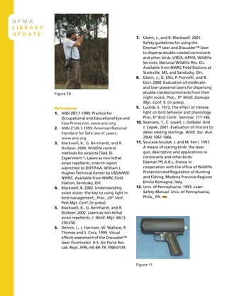 N P M A
L I B R A R Y
U P D A T E
References:
1. ANSI Z87.1-1989: Practice for
Occupational and Educational Eye and
Face Protection. www.ansi.org
2. ANSI Z136.1-1999: American National
Standard for Safe Use of Lasers.
www.ansi.org
3. Blackwell, B., G. Bernhardt, and R.
Dolbeer. 2000. Wildlife control
methods for airports (Task 3).
Experiment 1: Lasers as non-lethal
avian repellents. Interim report
submitted to DOT/FAA, William J.
Hughes Technical Center by USDA/WS/
NWRC. Available from NWRC Field
Station, Sandusky, OH.
4. Blackwell, B. 2002. Understanding
avian vision: the key to using light in
bird management., Proc., 20th
Vert.
Pest Mgt. Conf. (in press).
5. Blackwell, B., G. Bernhardt, and R.
Dolbeer. 2002. Lasers as non-lethal
avian repellents. J. Wildl. Mgt. 66(1):
250-258.
6. Dennis, J., J. Harrison, W. Wallace, R.
Thomas and S. Cora. 1999. Visual
effects assessment of the Dissuader™
laser illuminator. U.S. Air Force Res.
Lab. Rept. AFRL-HE-BR-TR-1999-0179.
7. Glahn, J., and B. Blackwell. 2001.
Safety guidelines for using the
Desman™ laser and Dissuader™ laser
to disperse double-crested cormorants
and other birds. USDA, APHIS, Wildlife
Services, National Wildlife Res. Ctr.
Available from NWRC Field Stations at
Starkville, MS, and Sandusky, OH.
8. Glahn, J., G. Ellis, P. Fiornelli, and B.
Dorr. 2000. Evaluation of moderate-
and low- powered lasers for dispersing
double-crested cormorants from their
night roosts. Proc., 9th
Wildl. Damage
Mgt. Conf. 9. (in press).
9. Lustick, S. 1973. The effect of intense
light on bird behavior and physiology.
Proc. 6th
Bird Contr. Seminar. 171-186.
10. Seamans, T., C. Lovell, r. Dolbeer. And
J. Cepek. 2001. Evaluation of mirrors to
deter nesting starlings. Wildl. Soc. Bull.
29(4): 1061-1066.
11. Soucaze-Soudat, J. and M. Ferri. 1997.
A means of scaring birds: the laser
gun, description and applications to
cormorants and other birds.
Desman™S.A.R.L, France in
cooperation with the office of Wildlife
Protection and Regulation of Hunting
and Fishing, Modena Province Regione
Emilia Romagna, Italy.
12. Univ. of Pennsylvania. 1993. Laser
Safety Manual. Univ. of Pennsylvania,
Phila., PA.
Figure 10
Figure 11
 