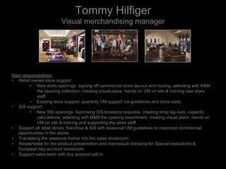 Tommy Hilfiger
Visual merchandising manager
Main responsibilities:
•  Retail owned store support:
•  New store openings: signing off commercial store lay-out and routing, selecting with B&M
the opening collection, creating visual plans, hands on VM on site & training new store
staff.
•  Existing store support: quarterly VM support via guidelines and store visits.
•  SIS support:
•  New SIS openings: Approving SIS locations requests, creating shop lay-outs, capacity
calculations, selecting with B&M the opening assortment, creating visual plans, hands on
VM on site & training and supporting the store staff.
•  Support all retail stores, franchise & SiS with seasonal VM guidelines to maximize commercial
opportunities in the stores.
•  Translating the seasonal theme into the sales showroom.
•  Responsible for the product presentation and mannequin dressing for Special executions &
European key account showroom.
•  Support sales team with key account sell in.
 