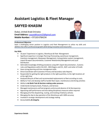 Assistant Logistics & Fleet Manager
SAYYED KHASIM
Dubai, United Arab Emirates
Email Address: sayyedkhasim23@gmail.com
Mobile Number: + 97150 6784234
Professional Objective
Seek a challenging senior position in Logistics and Fleet Management to utilize my skills and
abilities that offers professional growth while being innovative and resourceful.
Key Skills
• 16 years’ Experience in Logistics, Warehouse & Fleet Management
• Significant expertise in strategic Planning /Forecasting, warehouse management,
Inventory management, Manpower Management, transportation system management,
import & export documentation, Customer Relationship Management and Local
Distribution.
• Admirable knowledge of billing procedures using SAP, Export documentation , Customs
rules and Regulations within the GCC , MEA Region and CIS , W/H and Letter of Credit.
• Have strong planning and time management skills
• Direct Coordinate with Customers Primary and Secondary sales Reports.
• Responsible for getting the right products in the right quantities, to the right locations all
at the right time
• Analyzed lifecycle of fleet and recommended replacements to fleet according to costs.
• Ability to Train and develop staff to handle fleet repair, maintenance and driving activities
• Ability to do Multi-Task & Decision making under pressure.
• Understands Company Goals, Products, and Services
• Managed maintenance and fuel programs and ensured absence of all discrepancies
• Appraising staff performance and also taking disciplinary measures when required
• Managing all of the dispatching, routing, and tracking of delivery vehicles
• Managing the day to day operation of the Warehouse with 100% accuracy
• Involved in strategic development and strategy making
• Accountability & Integrity
Experience Details
 