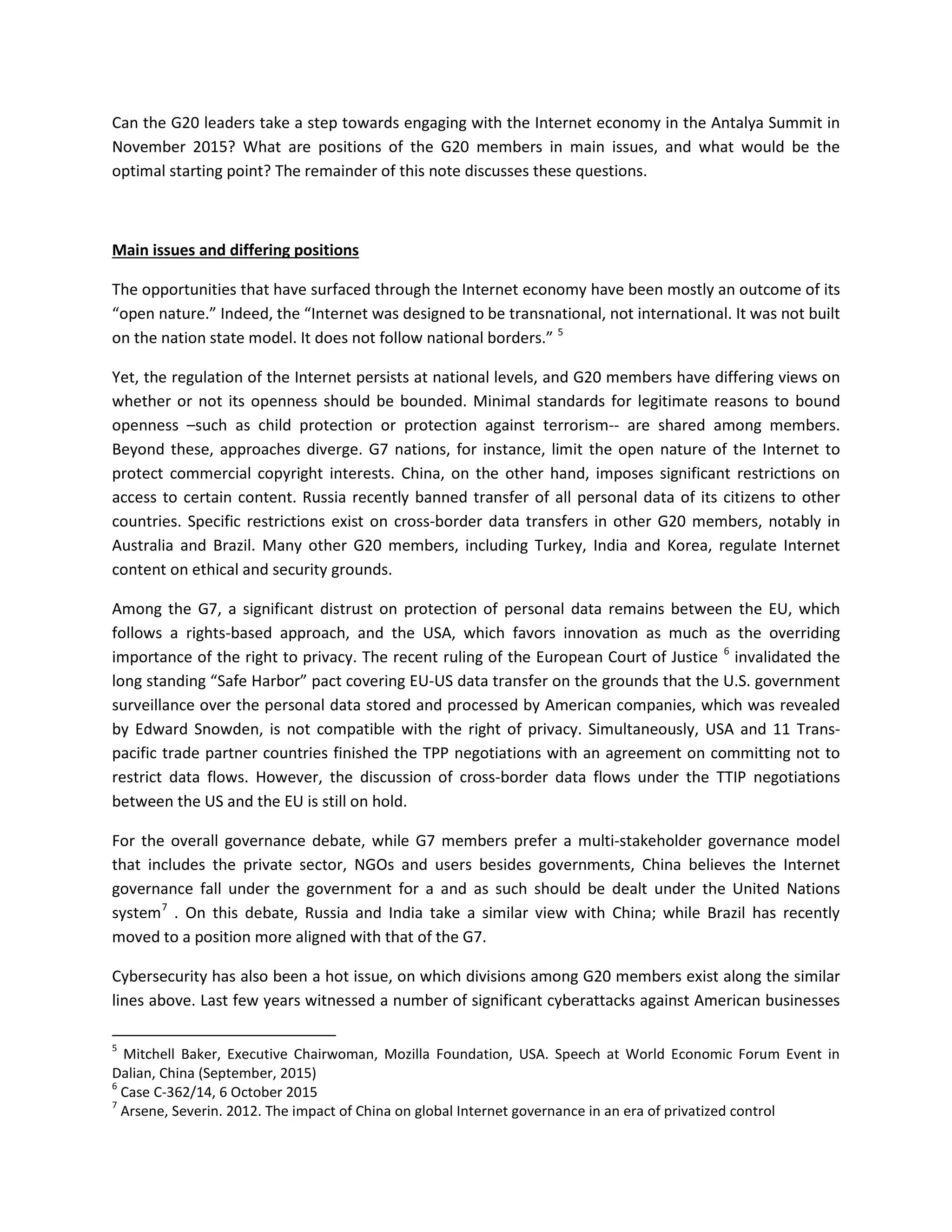 Can the G20 leaders take a step towards engaging with the Internet economy in the Antalya Summit in
November 2015? What are positions of the G20 members in main issues, and what would be the
optimal starting point? The remainder of this note discusses these questions.
Main issues and differing positions
The opportunities that have surfaced through the Internet economy have been mostly an outcome of its
“open nature.” Indeed, the “Internet was designed to be transnational, not international. It was not built
on the nation state model. It does not follow national borders.” 5
Yet, the regulation of the Internet persists at national levels, and G20 members have differing views on
whether or not its openness should be bounded. Minimal standards for legitimate reasons to bound
openness –such as child protection or protection against terrorism-- are shared among members.
Beyond these, approaches diverge. G7 nations, for instance, limit the open nature of the Internet to
protect commercial copyright interests. China, on the other hand, imposes significant restrictions on
access to certain content. Russia recently banned transfer of all personal data of its citizens to other
countries. Specific restrictions exist on cross-border data transfers in other G20 members, notably in
Australia and Brazil. Many other G20 members, including Turkey, India and Korea, regulate Internet
content on ethical and security grounds.
Among the G7, a significant distrust on protection of personal data remains between the EU, which
follows a rights-based approach, and the USA, which favors innovation as much as the overriding
importance of the right to privacy. The recent ruling of the European Court of Justice 6
invalidated the
long standing “Safe Harbor” pact covering EU-US data transfer on the grounds that the U.S. government
surveillance over the personal data stored and processed by American companies, which was revealed
by Edward Snowden, is not compatible with the right of privacy. Simultaneously, USA and 11 Trans-
pacific trade partner countries finished the TPP negotiations with an agreement on committing not to
restrict data flows. However, the discussion of cross-border data flows under the TTIP negotiations
between the US and the EU is still on hold.
For the overall governance debate, while G7 members prefer a multi-stakeholder governance model
that includes the private sector, NGOs and users besides governments, China believes the Internet
governance fall under the government for a and as such should be dealt under the United Nations
system7
. On this debate, Russia and India take a similar view with China; while Brazil has recently
moved to a position more aligned with that of the G7.
Cybersecurity has also been a hot issue, on which divisions among G20 members exist along the similar
lines above. Last few years witnessed a number of significant cyberattacks against American businesses
5
Mitchell Baker, Executive Chairwoman, Mozilla Foundation, USA. Speech at World Economic Forum Event in
Dalian, China (September, 2015)
6
Case C-362/14, 6 October 2015
7
Arsene, Severin. 2012. The impact of China on global Internet governance in an era of privatized control
 