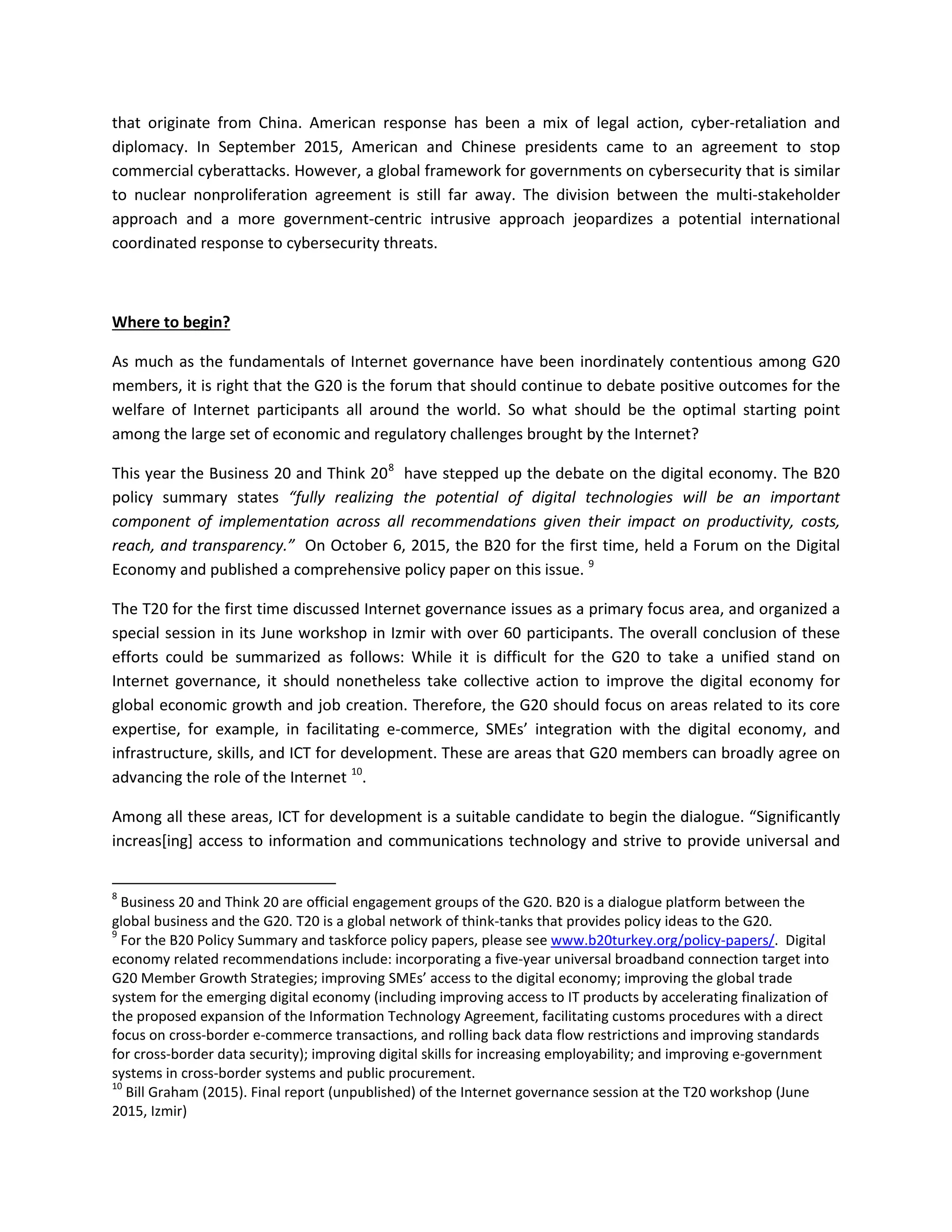 that originate from China. American response has been a mix of legal action, cyber-retaliation and
diplomacy. In September 2015, American and Chinese presidents came to an agreement to stop
commercial cyberattacks. However, a global framework for governments on cybersecurity that is similar
to nuclear nonproliferation agreement is still far away. The division between the multi-stakeholder
approach and a more government-centric intrusive approach jeopardizes a potential international
coordinated response to cybersecurity threats.
Where to begin?
As much as the fundamentals of Internet governance have been inordinately contentious among G20
members, it is right that the G20 is the forum that should continue to debate positive outcomes for the
welfare of Internet participants all around the world. So what should be the optimal starting point
among the large set of economic and regulatory challenges brought by the Internet?
This year the Business 20 and Think 208
have stepped up the debate on the digital economy. The B20
policy summary states “fully realizing the potential of digital technologies will be an important
component of implementation across all recommendations given their impact on productivity, costs,
reach, and transparency.” On October 6, 2015, the B20 for the first time, held a Forum on the Digital
Economy and published a comprehensive policy paper on this issue. 9
The T20 for the first time discussed Internet governance issues as a primary focus area, and organized a
special session in its June workshop in Izmir with over 60 participants. The overall conclusion of these
efforts could be summarized as follows: While it is difficult for the G20 to take a unified stand on
Internet governance, it should nonetheless take collective action to improve the digital economy for
global economic growth and job creation. Therefore, the G20 should focus on areas related to its core
expertise, for example, in facilitating e-commerce, SMEs’ integration with the digital economy, and
infrastructure, skills, and ICT for development. These are areas that G20 members can broadly agree on
advancing the role of the Internet 10
.
Among all these areas, ICT for development is a suitable candidate to begin the dialogue. “Significantly
increas[ing] access to information and communications technology and strive to provide universal and
8
Business 20 and Think 20 are official engagement groups of the G20. B20 is a dialogue platform between the
global business and the G20. T20 is a global network of think-tanks that provides policy ideas to the G20.
9
For the B20 Policy Summary and taskforce policy papers, please see www.b20turkey.org/policy-papers/. Digital
economy related recommendations include: incorporating a five-year universal broadband connection target into
G20 Member Growth Strategies; improving SMEs’ access to the digital economy; improving the global trade
system for the emerging digital economy (including improving access to IT products by accelerating finalization of
the proposed expansion of the Information Technology Agreement, facilitating customs procedures with a direct
focus on cross-border e-commerce transactions, and rolling back data flow restrictions and improving standards
for cross-border data security); improving digital skills for increasing employability; and improving e-government
systems in cross-border systems and public procurement.
10
Bill Graham (2015). Final report (unpublished) of the Internet governance session at the T20 workshop (June
2015, Izmir)
 