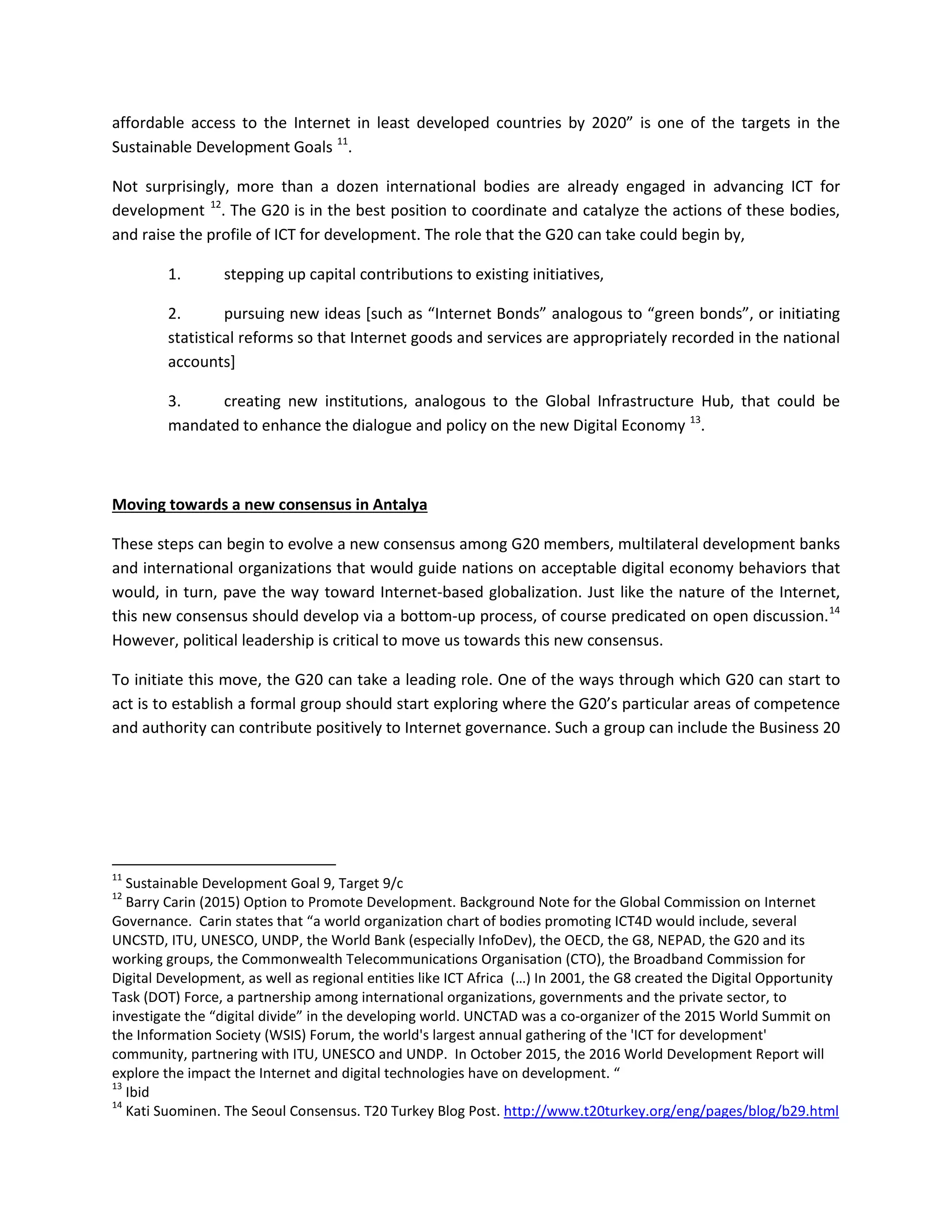 affordable access to the Internet in least developed countries by 2020” is one of the targets in the
Sustainable Development Goals 11
.
Not surprisingly, more than a dozen international bodies are already engaged in advancing ICT for
development 12
. The G20 is in the best position to coordinate and catalyze the actions of these bodies,
and raise the profile of ICT for development. The role that the G20 can take could begin by,
1. stepping up capital contributions to existing initiatives,
2. pursuing new ideas [such as “Internet Bonds” analogous to “green bonds”, or initiating
statistical reforms so that Internet goods and services are appropriately recorded in the national
accounts]
3. creating new institutions, analogous to the Global Infrastructure Hub, that could be
mandated to enhance the dialogue and policy on the new Digital Economy 13
.
Moving towards a new consensus in Antalya
These steps can begin to evolve a new consensus among G20 members, multilateral development banks
and international organizations that would guide nations on acceptable digital economy behaviors that
would, in turn, pave the way toward Internet-based globalization. Just like the nature of the Internet,
this new consensus should develop via a bottom-up process, of course predicated on open discussion.14
However, political leadership is critical to move us towards this new consensus.
To initiate this move, the G20 can take a leading role. One of the ways through which G20 can start to
act is to establish a formal group should start exploring where the G20’s particular areas of competence
and authority can contribute positively to Internet governance. Such a group can include the Business 20
11
Sustainable Development Goal 9, Target 9/c
12
Barry Carin (2015) Option to Promote Development. Background Note for the Global Commission on Internet
Governance. Carin states that “a world organization chart of bodies promoting ICT4D would include, several
UNCSTD, ITU, UNESCO, UNDP, the World Bank (especially InfoDev), the OECD, the G8, NEPAD, the G20 and its
working groups, the Commonwealth Telecommunications Organisation (CTO), the Broadband Commission for
Digital Development, as well as regional entities like ICT Africa (…) In 2001, the G8 created the Digital Opportunity
Task (DOT) Force, a partnership among international organizations, governments and the private sector, to
investigate the “digital divide” in the developing world. UNCTAD was a co-organizer of the 2015 World Summit on
the Information Society (WSIS) Forum, the world's largest annual gathering of the 'ICT for development'
community, partnering with ITU, UNESCO and UNDP. In October 2015, the 2016 World Development Report will
explore the impact the Internet and digital technologies have on development. “
13
Ibid
14
Kati Suominen. The Seoul Consensus. T20 Turkey Blog Post. http://www.t20turkey.org/eng/pages/blog/b29.html
 