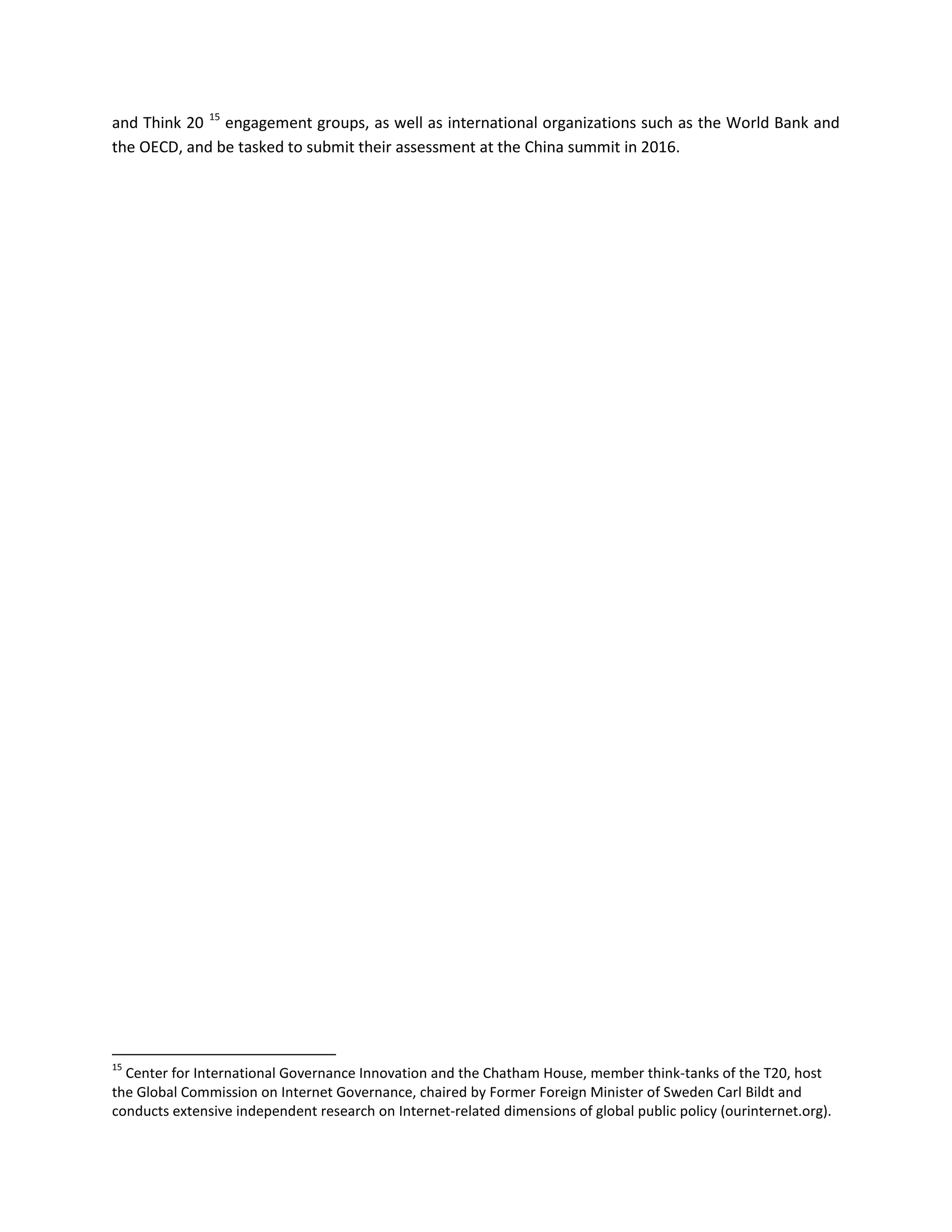 and Think 20 15
engagement groups, as well as international organizations such as the World Bank and
the OECD, and be tasked to submit their assessment at the China summit in 2016.
15
Center for International Governance Innovation and the Chatham House, member think-tanks of the T20, host
the Global Commission on Internet Governance, chaired by Former Foreign Minister of Sweden Carl Bildt and
conducts extensive independent research on Internet-related dimensions of global public policy (ourinternet.org).
 