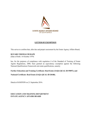 LETTER OF EXEMPTION
This serves to confirm that, after due and proper assessment by the Estate Agency Affairs Board,
RUFARO THOMAS MURAPE
(Date of birth: 14 October 1979)
has, for the purposes of compliance with regulation 4 of the Standard of Training of Estate
Agents Regulations, 2008, been granted an equivalency exemption against the following
National Qualifications Framework real estate qualifications, namely:
Further Education and Training Certificate: Real Estate (SAQA QUAL ID 59097); and
National Certificate: Real Estate (SAQA QUAL ID 20188).
Dated at SANDTON on 21 September 2016.
EDUCATION AND TRAINING DEPARTMENT
ESTATE AGENCY AFFAIRS BOARD
 