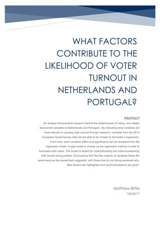 WHAT FACTORS
CONTRIBUTE TO THE
LIKELIHOOD OF VOTER
TURNOUT IN
NETHERLANDS AND
PORTUGAL?
Matthew Bittle
13833677
Abstract
An analyse that presents research behind the determinants of voting, and relates
discovered variables to Netherlands and Portugal’s. By indicating what variables are
most relevant in causing voter turnout through research, variables from the 2012
European Social Survey data set are able to be chosen to formulate a regression.
From here, each variables affect and significance can be analysed from the
regression model. A logit model is chosen as the regression method in order to
formulate odds ratios. The model is tested for multicollinearity and heteroscedasticity
with results being justified. Conclusions find that the majority of variables follow the
same trend as the researched suggested, with those that do not being explained why.
Bias factors are highlighted and recommendations are given.
 