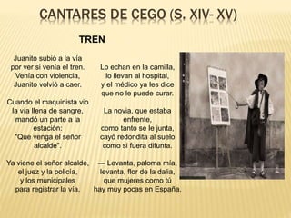 CANTARES DE CEGO (S. XIV- XV)
Juanito subió a la vía
por ver si venía el tren.
Venía con violencia,
Juanito volvió a caer.
Cuando el maquinista vio
la vía llena de sangre,
mandó un parte a la
estación:
"Que venga el señor
alcalde".
Ya viene el señor alcalde,
el juez y la policía,
y los municipales
para registrar la vía.
Lo echan en la camilla,
lo llevan al hospital,
y el médico ya les dice
que no le puede curar.
La novia, que estaba
enfrente,
como tanto se le junta,
cayó redondita al suelo
como si fuera difunta.
— Levanta, paloma mía,
levanta, flor de la dalia,
que mujeres como tú
hay muy pocas en España.
TREN
 