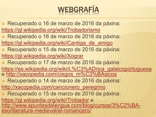 WEBGRAFÍA
 Recuperado o 16 de marzo de 2016 da páxina:
https://gl.wikipedia.org/wiki/Trobadorismo
 Recuperado o 16 de marzo de 2016 da páxina:
https://gl.wikipedia.org/wiki/Cantiga_de_amigo
 Recuperado o 15 de marzo de 2016 da páxina:
https://gl.wikipedia.org/wiki/Xograr
 Recuperado o 17 de marzo de 2016 da páxina:
https://es.wikipedia.org/wiki/L%C3%ADrica_galaicoportuguesa
e http://xacopedia.com/ciegos_m%C3%BAsicos
 Recuperado o 14 de marzo de 2016 da páxina:
http://xacopedia.com/cancionero_peregrino
 Recuperado o 15 de marzo de 2016 da páxina:
https://gl.wikipedia.org/wiki/Trobador e
http://www.apuntesdelengua.com/blog/cursos/3%C2%BA-
eso/literatura-medieval/el-romancero/
 