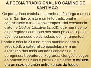 A POESÍA TRADICIONAL NO CAMIÑO DE
SANTIAGO
Os peregrinos cantaban durante a súa larga marcha
cara Santiago, isto é un feito tradicional e
contrastable a través dos tempos. Hai constancia
disto no Códice Calixtino (s. XII), que narra como
os peregrinos cantaban nas súas propias linguas,
acompañándose de variedade de instrumentos.
Dende o século XI e de modo notable dende o
século XII, a catedral compostelana era un
escenario das máis variadas cancións que
peregrinos, trobadores, xograres, clérigos e cegos
entonaban nas rúas e prazas da cidade. A música
era un nexo de unión entre xentes de todo o
 