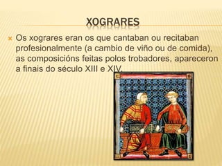 XOGRARES
 Os xograres eran os que cantaban ou recitaban
profesionalmente (a cambio de viño ou de comida),
as composicións feitas polos trobadores, apareceron
a finais do século XIII e XIV.
 