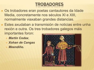 TROBADORES
 Os trobadores eran poetas cantautores da Idade
Media, concretamente nos séculos XI e XIII,
normalmente viaxaban grandes distancias.
 Estes axudaban a transmisión de noticias entre unha
rexión e outra. Os tres trobadores galegos máis
importantes foron:
 Martín Codax,
 Xohan de Cangas
 Meendiño.
 