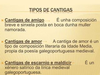 TIPOS DE CANTIGAS
 Cantigas de amigo É unha composición
breve e sinxela posta en boca dunha muller
namorada.
 Cantigas de amor A cantiga de amor é un
tipo de composición literaria da Idade Media,
propia da poesía galegoportuguesa medieval.
 Cantigas de escarnio e maldicir É un
xénero satírico da lírica medieval
galegoportuguesa.
 