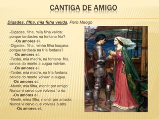 CANTIGA DE AMIGO
Digades, filha, mia filha velida. Pero Meogo
-Digades, filha, miía filha velida:
porque tardastes na fontana fría?
-Os amores ei.
-Digades, filha, minha filha louçana:
porque tardaste na fría fontana?
-Os amores ei.
-Tardei, mia madre, na fontana fría,
cervos do monte a augua volvían.
-Os amores ei.
-Tardei, mia madre, na fría fontana:
cervos do monte volvían a augua.
-Os amores ei.
-Mentir, mia filha, mentir por amigo:
Nunca vi cervo que volvess´ o rio.
-Os amores ei.
-Mentir, mina filha, mentir por amado:
Nunca vi cervo que volvess´o alto.
-Os amores ei.
 