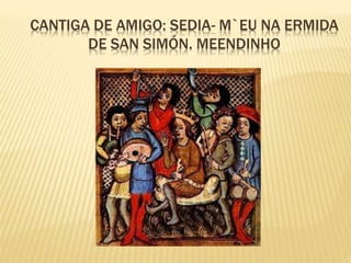 CANTIGA DE AMIGO: SEDIA- M`EU NA ERMIDA
DE SAN SIMÓN. MEENDINHO
 