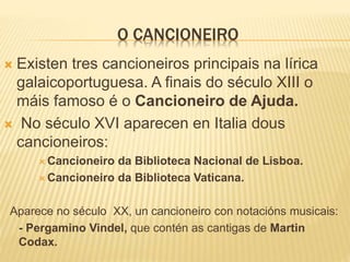 O CANCIONEIRO
 Existen tres cancioneiros principais na lírica
galaicoportuguesa. A finais do século XIII o
máis famoso é o Cancioneiro de Ajuda.
 No século XVI aparecen en Italia dous
cancioneiros:
 Cancioneiro da Biblioteca Nacional de Lisboa.
 Cancioneiro da Biblioteca Vaticana.
Aparece no século XX, un cancioneiro con notacións musicais:
- Pergamino Vindel, que contén as cantigas de Martin
Codax.
 